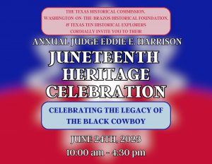 The Texas Historical Commission, Washington on the Brazos Historical Foundation, and Texas Ten Historical Explorers Cordially invite you to their Annual Judge Eddie E. Harrison Juneteenth Heritage Celebration, Celebrating the Legacy of the Black Cowboy, June 24th, 2023, 10:00 am - 4:30 pm